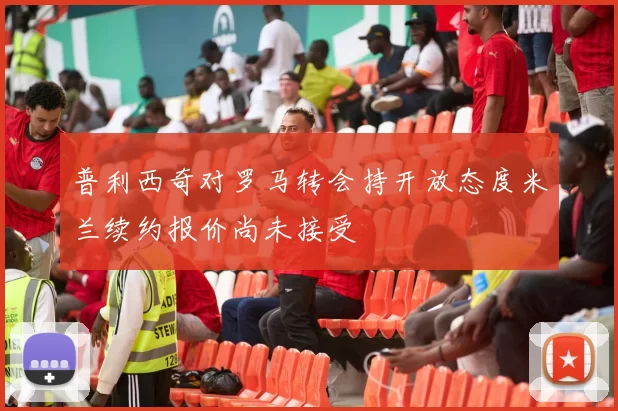 普利西奇对罗马转会持开放态度米兰续约报价尚未接受